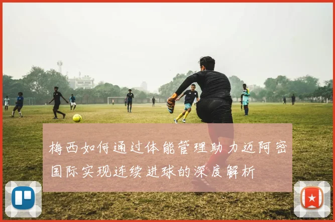 梅西如何通过体能管理助力迈阿密国际实现连续进球的深度解析