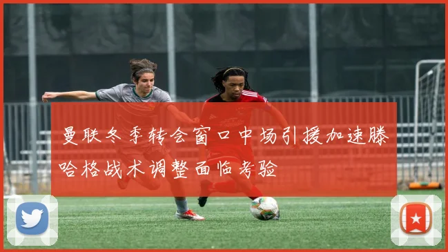 曼联冬季转会窗口中场引援加速滕哈格战术调整面临考验