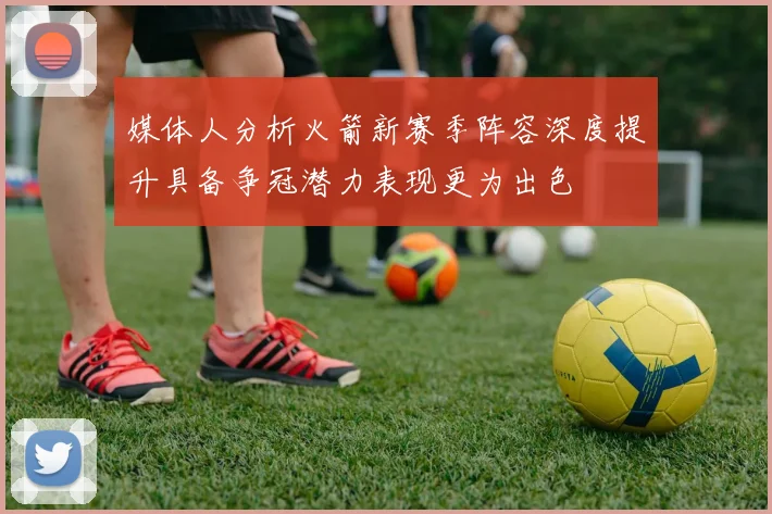 媒体人分析火箭新赛季阵容深度提升具备争冠潜力表现更为出色