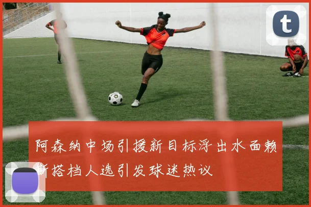 阿森纳中场引援新目标浮出水面赖斯搭档人选引发球迷热议