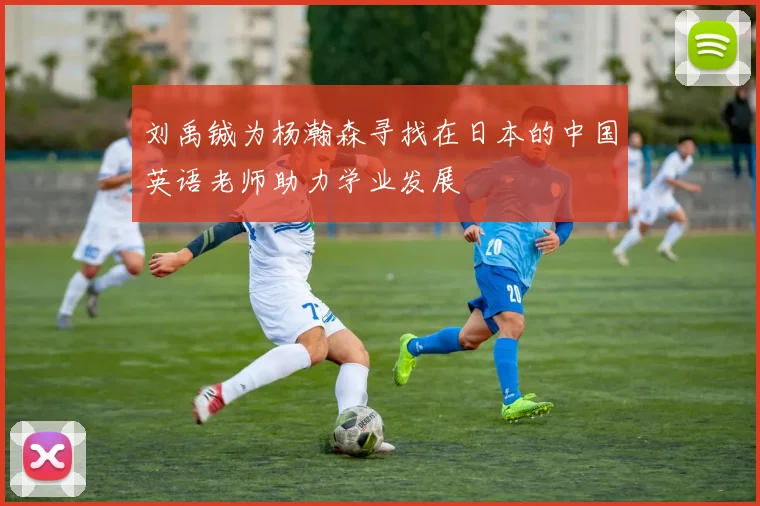 刘禹铖为杨瀚森寻找在日本的中国英语老师助力学业发展