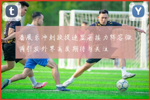 潘展乐冲刺段提速显著接力阵容微调引发外界高度期待与关注