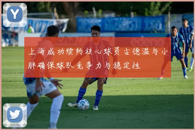 上海成功续约核心球员古德温与小胖确保球队竞争力与稳定性