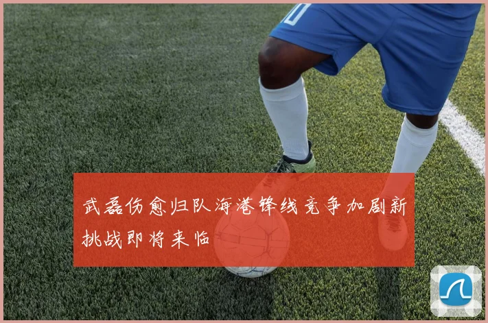 武磊伤愈归队海港锋线竞争加剧新挑战即将来临