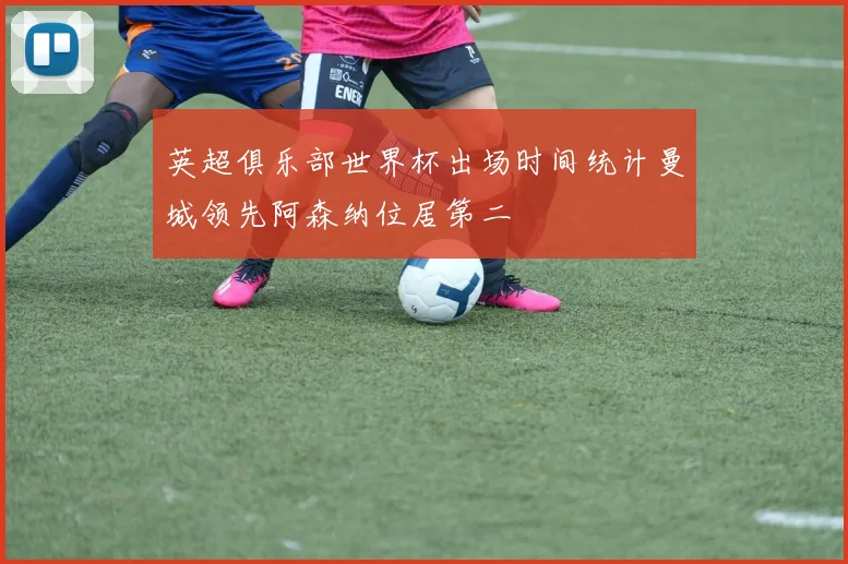英超俱乐部世界杯出场时间统计曼城领先阿森纳位居第二