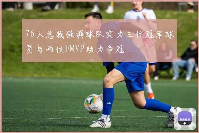 76人总裁强调球队实力三位冠军球员与两位FMVP助力争冠