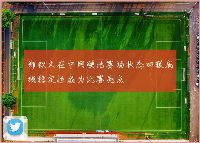 郑钦文在中网硬地赛场状态回暖底线稳定性成为比赛亮点